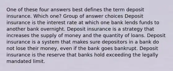 One of these four answers best defines the term deposit insurance. Which one? Group of answer choices Deposit insurance is the interest rate at which one bank lends funds to another bank overnight. Deposit insurance is a strategy that increases the supply of money and the quantity of loans. Deposit insurance is a system that makes sure depositors in a bank do not lose their money, even if the bank goes bankrupt. Deposit insurance is the reserve that banks hold exceeding the legally mandated limit.