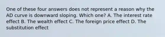 One of these four answers does not represent a reason why the AD curve is downward sloping. Which one? A. The interest rate effect B. The wealth effect C. The foreign price effect D. The substitution effect