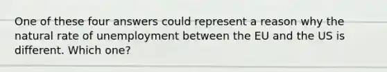 One of these four answers could represent a reason why the natural rate of unemployment between the EU and the US is different. Which one?