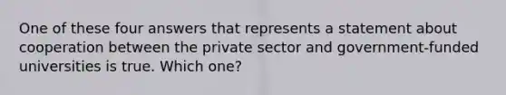 One of these four answers that represents a statement about cooperation between the private sector and government-funded universities is true. Which one?