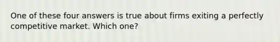 One of these four answers is true about firms exiting a perfectly competitive market. Which one?