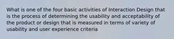 What is one of the four basic activities of Interaction Design that is the process of determining the usability and acceptability of the product or design that is measured in terms of variety of usability and user experience criteria