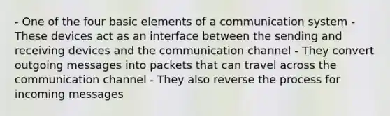 - One of the four basic elements of a communication system - These devices act as an interface between the sending and receiving devices and the communication channel - They convert outgoing messages into packets that can travel across the communication channel - They also reverse the process for incoming messages