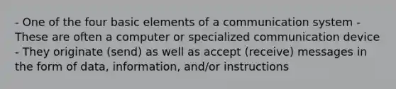 - One of the four basic elements of a communication system - These are often a computer or specialized communication device - They originate (send) as well as accept (receive) messages in the form of data, information, and/or instructions