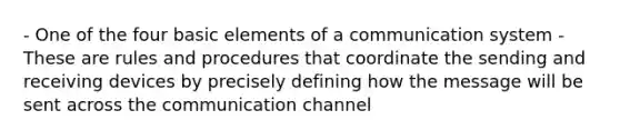 - One of the four basic elements of a communication system - These are rules and procedures that coordinate the sending and receiving devices by precisely defining how the message will be sent across the communication channel