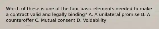 Which of these is one of the four basic elements needed to make a contract valid and legally binding? A. A unilateral promise B. A counteroffer C. Mutual consent D. Voidability