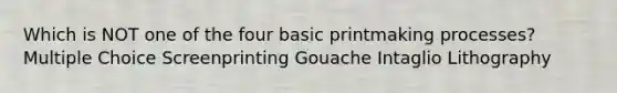 Which is NOT one of the four basic printmaking processes? Multiple Choice Screenprinting Gouache Intaglio Lithography