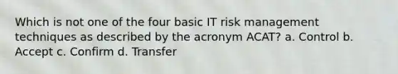 Which is not one of the four basic IT risk management techniques as described by the acronym ACAT? a. Control b. Accept c. Confirm d. Transfer