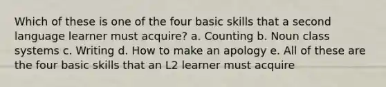 Which of these is one of the four basic skills that a second language learner must acquire? a. Counting b. Noun class systems c. Writing d. How to make an apology e. All of these are the four basic skills that an L2 learner must acquire