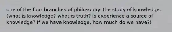 one of the four branches of philosophy. the study of knowledge. (what is knowledge? what is truth? Is experience a source of knowledge? If we have knowledge, how much do we have?)