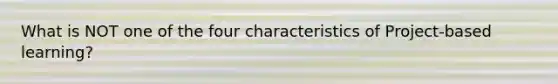 What is NOT one of the four characteristics of Project-based learning?