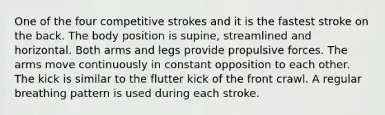 One of the four competitive strokes and it is the fastest stroke on the back. The body position is supine, streamlined and horizontal. Both arms and legs provide propulsive forces. The arms move continuously in constant opposition to each other. The kick is similar to the flutter kick of the front crawl. A regular breathing pattern is used during each stroke.