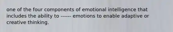 one of the four components of emotional intelligence that includes the ability to ------ emotions to enable adaptive or creative thinking.