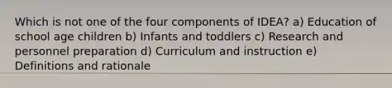 Which is not one of the four components of IDEA? a) Education of school age children b) Infants and toddlers c) Research and personnel preparation d) Curriculum and instruction e) Definitions and rationale