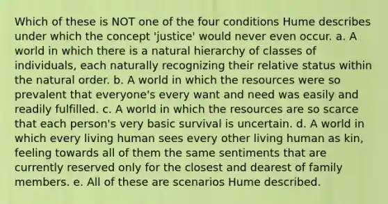 Which of these is NOT one of the four conditions Hume describes under which the concept 'justice' would never even occur. a. A world in which there is a natural hierarchy of classes of individuals, each naturally recognizing their relative status within the natural order. b. A world in which the resources were so prevalent that everyone's every want and need was easily and readily fulfilled. c. A world in which the resources are so scarce that each person's very basic survival is uncertain. d. A world in which every living human sees every other living human as kin, feeling towards all of them the same sentiments that are currently reserved only for the closest and dearest of family members. e. All of these are scenarios Hume described.