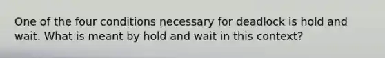 One of the four conditions necessary for deadlock is hold and wait. What is meant by hold and wait in this context?