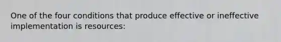 One of the four conditions that produce effective or ineffective implementation is resources: