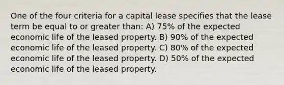 One of the four criteria for a capital lease specifies that the lease term be equal to or <a href='https://www.questionai.com/knowledge/ktgHnBD4o3-greater-than' class='anchor-knowledge'>greater than</a>: A) 75% of the expected economic life of the leased property. B) 90% of the expected economic life of the leased property. C) 80% of the expected economic life of the leased property. D) 50% of the expected economic life of the leased property.