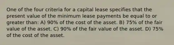 One of the four criteria for a capital lease specifies that the present value of the minimum lease payments be equal to or greater than: A) 90% of the cost of the asset. B) 75% of the fair value of the asset. C) 90% of the fair value of the asset. D) 75% of the cost of the asset.