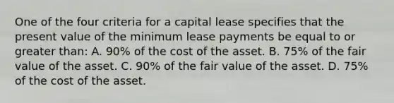 One of the four criteria for a capital lease specifies that the present value of the minimum lease payments be equal to or greater than: A. 90% of the cost of the asset. B. 75% of the fair value of the asset. C. 90% of the fair value of the asset. D. 75% of the cost of the asset.