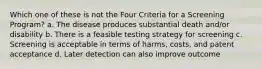 Which one of these is not the Four Criteria for a Screening Program? a. The disease produces substantial death and/or disability b. There is a feasible testing strategy for screening c. Screening is acceptable in terms of harms, costs, and patent acceptance d. Later detection can also improve outcome