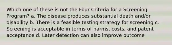 Which one of these is not the Four Criteria for a Screening Program? a. The disease produces substantial death and/or disability b. There is a feasible testing strategy for screening c. Screening is acceptable in terms of harms, costs, and patent acceptance d. Later detection can also improve outcome