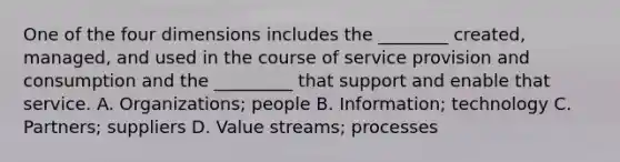 One of the four dimensions includes the ________ created, managed, and used in the course of service provision and consumption and the _________ that support and enable that service. A. Organizations; people B. Information; technology C. Partners; suppliers D. Value streams; processes