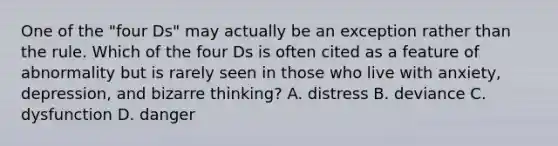 One of the "four Ds" may actually be an exception rather than the rule. Which of the four Ds is often cited as a feature of abnormality but is rarely seen in those who live with anxiety, depression, and bizarre thinking? A. distress B. deviance C. dysfunction D. danger