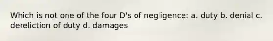 Which is not one of the four D's of negligence: a. duty b. denial c. dereliction of duty d. damages