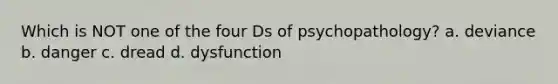 Which is NOT one of the four Ds of psychopathology? a. deviance b. danger c. dread d. dysfunction