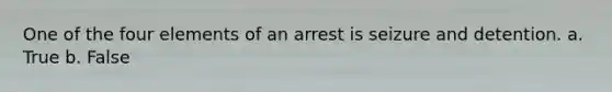 One of the four elements of an arrest is seizure and detention. a. True b. False