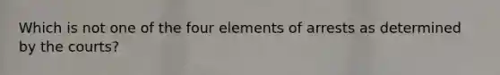 Which is not one of the four elements of arrests as determined by the courts?