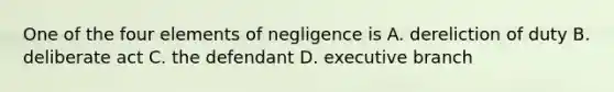 One of the four elements of negligence is A. dereliction of duty B. deliberate act C. the defendant D. executive branch