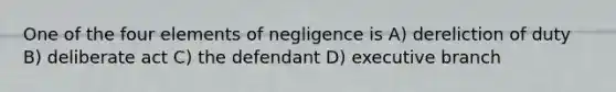 One of the four elements of negligence is A) dereliction of duty B) deliberate act C) the defendant D) executive branch