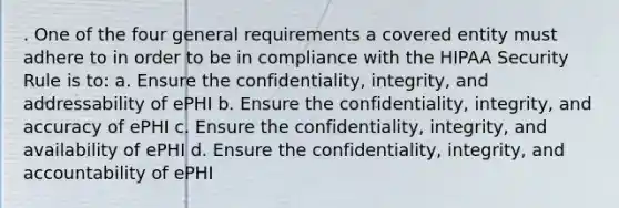 . One of the four general requirements a covered entity must adhere to in order to be in compliance with the HIPAA Security Rule is to: a. Ensure the confidentiality, integrity, and addressability of ePHI b. Ensure the confidentiality, integrity, and accuracy of ePHI c. Ensure the confidentiality, integrity, and availability of ePHI d. Ensure the confidentiality, integrity, and accountability of ePHI