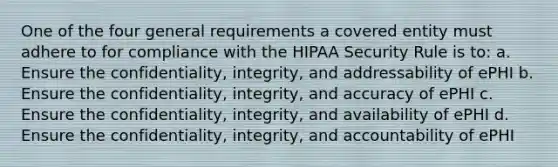 One of the four general requirements a covered entity must adhere to for compliance with the HIPAA Security Rule is to: a. Ensure the confidentiality, integrity, and addressability of ePHI b. Ensure the confidentiality, integrity, and accuracy of ePHI c. Ensure the confidentiality, integrity, and availability of ePHI d. Ensure the confidentiality, integrity, and accountability of ePHI