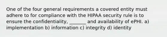 One of the four general requirements a covered entity must adhere to for compliance with the HIPAA security rule is to ensure the confidentiality, _______ and availability of ePHI. a) implementation b) information c) integrity d) identity