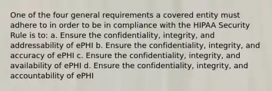 One of the four general requirements a covered entity must adhere to in order to be in compliance with the HIPAA Security Rule is to: a. Ensure the confidentiality, integrity, and addressability of ePHI b. Ensure the confidentiality, integrity, and accuracy of ePHI c. Ensure the confidentiality, integrity, and availability of ePHI d. Ensure the confidentiality, integrity, and accountability of ePHI