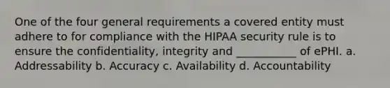 One of the four general requirements a covered entity must adhere to for compliance with the HIPAA security rule is to ensure the confidentiality, integrity and ___________ of ePHI. a. Addressability b. Accuracy c. Availability d. Accountability