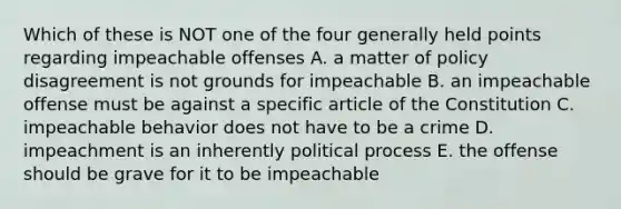 Which of these is NOT one of the four generally held points regarding impeachable offenses A. a matter of policy disagreement is not grounds for impeachable B. an impeachable offense must be against a specific article of the Constitution C. impeachable behavior does not have to be a crime D. impeachment is an inherently political process E. the offense should be grave for it to be impeachable