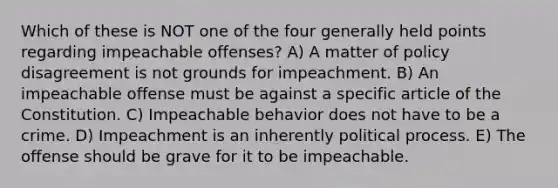 Which of these is NOT one of the four generally held points regarding impeachable offenses? A) A matter of policy disagreement is not grounds for impeachment. B) An impeachable offense must be against a specific article of the Constitution. C) Impeachable behavior does not have to be a crime. D) Impeachment is an inherently political process. E) The offense should be grave for it to be impeachable.