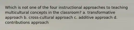 Which is not one of the four instructional approaches to teaching multicultural concepts in the classroom? a. transformative approach b. cross-cultural approach c. additive approach d. contributions approach