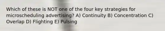 Which of these is NOT one of the four key strategies for microscheduling advertising? A) Continuity B) Concentration C) Overlap D) Flighting E) Pulsing