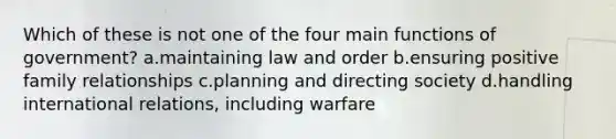 Which of these is not one of the four main functions of government? a.maintaining law and order b.ensuring positive family relationships c.planning and directing society d.handling international relations, including warfare