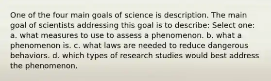 One of the four main goals of science is description. The main goal of scientists addressing this goal is to describe: Select one: a. what measures to use to assess a phenomenon. b. what a phenomenon is. c. what laws are needed to reduce dangerous behaviors. d. which types of research studies would best address the phenomenon.