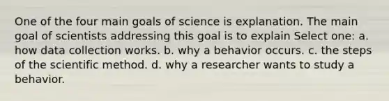 One of the four main goals of science is explanation. The main goal of scientists addressing this goal is to explain Select one: a. how data collection works. b. why a behavior occurs. c. the steps of the scientific method. d. why a researcher wants to study a behavior.