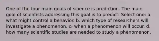 One of the four main goals of science is prediction. The main goal of scientists addressing this goal is to predict: Select one: a. what might control a behavior. b. which type of researchers will investigate a phenomenon. c. when a phenomenon will occur. d. how many scientific studies are needed to study a phenomenon.