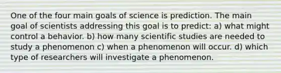 One of the four main goals of science is prediction. The main goal of scientists addressing this goal is to predict: a) what might control a behavior. b) how many scientific studies are needed to study a phenomenon c) when a phenomenon will occur. d) which type of researchers will investigate a phenomenon.