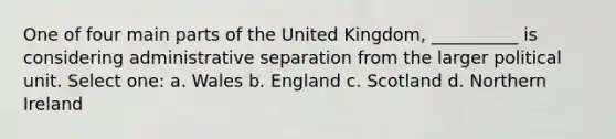 One of four main parts of the United Kingdom, __________ is considering administrative separation from the larger political unit. Select one: a. Wales b. England c. Scotland d. Northern Ireland