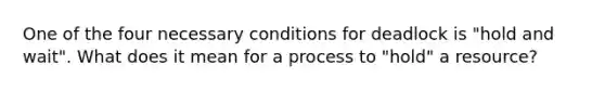 One of the four necessary conditions for deadlock is "hold and wait". What does it mean for a process to "hold" a resource?